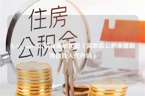 徐州公积金离职代提（离职后公积金提取可以找人代办吗）