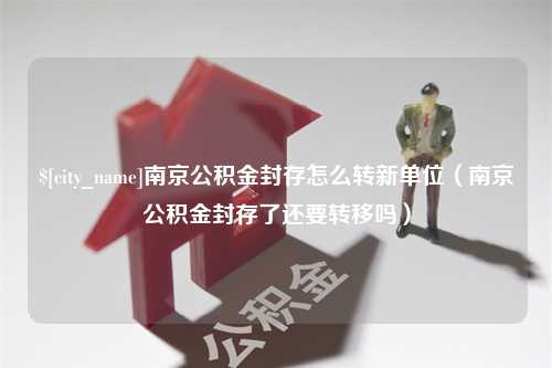 徐州南京公积金封存怎么转新单位（南京公积金封存了还要转移吗）